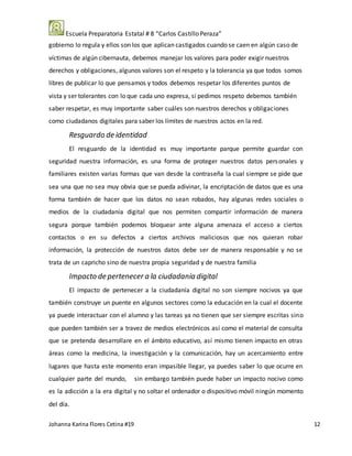 Escuela Preparatoria Estatal # 8 “Carlos Castillo Peraza”
Johanna Karina Flores Cetina #19 12
gobierno lo regula y ellos son los que aplican castigados cuando se caen en algún caso de
víctimas de algún cibernauta, debemos manejar los valores para poder exigir nuestros
derechos y obligaciones, algunos valores son el respeto y la tolerancia ya que todos somos
libres de publicar lo que pensamos y todos debemos respetar los diferentes puntos de
vista y ser tolerantes con lo que cada uno expresa, si pedimos respeto debemos también
saber respetar, es muy importante saber cuáles son nuestros derechos y obligaciones
como ciudadanos digitales para saber los límites de nuestros actos en la red.
Resguardo de identidad
El resguardo de la identidad es muy importante parque permite guardar con
seguridad nuestra información, es una forma de proteger nuestros datos personales y
familiares existen varias formas que van desde la contraseña la cual siempre se pide que
sea una que no sea muy obvia que se pueda adivinar, la encriptación de datos que es una
forma también de hacer que los datos no sean robados, hay algunas redes sociales o
medios de la ciudadanía digital que nos permiten compartir información de manera
segura porque también podemos bloquear ante alguna amenaza el acceso a ciertos
contactos o en su defectos a ciertos archivos maliciosos que nos quieran robar
información, la protección de nuestros datos debe ser de manera responsable y no se
trata de un capricho sino de nuestra propia seguridad y de nuestra familia
Impacto de pertenecer a la ciudadanía digital
El impacto de pertenecer a la ciudadanía digital no son siempre nocivos ya que
también construye un puente en algunos sectores como la educación en la cual el docente
ya puede interactuar con el alumno y las tareas ya no tienen que ser siempre escritas sino
que pueden también ser a travez de medios electrónicos así como el material de consulta
que se pretenda desarrollare en el ámbito educativo, así mismo tienen impacto en otras
áreas como la medicina, la investigación y la comunicación, hay un acercamiento entre
lugares que hasta este momento eran impasible llegar, ya puedes saber lo que ocurre en
cualquier parte del mundo, sin embargo también puede haber un impacto nocivo como
es la adicción a la era digital y no soltar el ordenador o dispositivo móvil ningún momento
del día.
 