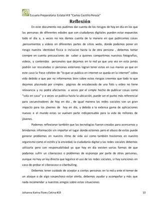 Escuela Preparatoria Estatal # 8 “Carlos Castillo Peraza”
Johanna Karina Flores Cetina #19 13
Reflexión
En este documento nos pudimos dar cuenta de los riesgos de hoy en día en los que
las personas de diferentes edades que son ciudadanos digitales pueden estar expuestos
todo el día a, a veces no nos damos cuenta de la manera en que publicamos cosas
,pensamientos y videos en diferentes partes de sitios webs, donde podemos poner en
riesgo nuestra identidad física o inclusive hasta la de otra persona , debemos tomar
siempre en cuenta precauciones de saber a quienes compartimos nuestras fotografías,
videos, y contenidos personales que dejamos en la red ya que una vez en esta jamás
podrán ser rescatadas si personas exteriores logran tener estas en sus manos ya que en
este caso la frase célebre de “lo que se publica en internet se queda en la internet” cobra
vida debido a que por no informamos bien sobre estos riesgos creemos que todo lo que
dejamos plasmado por simples páginas de encabezado de una foto u video no tiene
relevancia y no podrá afectarnos a veces por el simple hecho de publicar cosas como
“sola en casa” y a veces se publica hasta la ubicación, puede ser el punto más referencial
para secuestradores de hoy en día , de igual manera las redes sociales son un gran
impacto para los jóvenes de hoy en día, y debido a la extensa gama de aplicaciones
nuevas e el mundo estas se vuelven parte indispensable para la vida de millones de
jóvenes.
Podemos reflexionar también que las tecnologías fueron creadas para acercarnos y
brindarnos información sin importar el lugar donde estemos pero el abuso de estos puede
generar problemas en nuestro ritmo de vida así como también trastornos en nuestro
organismo como el estrés y la ansiedad, la ciudadanía digital y las redes sociales debemos
utilizarla pero con responsabilidad ya que hoy en día existen varias formas de que
podamos sufrir un ciberacoso o problemas de espionaje por parte de otras personas,
aunque no hay un ley directa que legalice el uso de las redes sociales, si hay sanciones en
caso de probar el ciberacoso o ciberbulling.
Debemos tener cuidado de aceptar a ciertas personas en la red y ante el temor de
un ataque o de algo sospechoso estar alerta, debemos ayudar y acompañar y más que
nada recomendar a nuestros amigos sobre estas situaciones
 