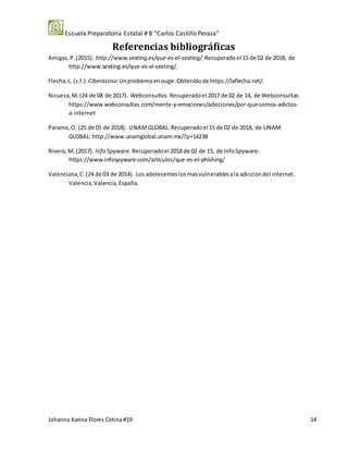 Escuela Preparatoria Estatal # 8 “Carlos Castillo Peraza”
Johanna Karina Flores Cetina #19 14
Referencias bibliográficas
Amigas,P.(2015). http://www.sexting.es/que-es-el-sexting/.Recuperadoel 15 de 02 de 2018, de
http://www.sexting.es/que-es-el-sexting/.
Flecha,L. (s.f.). Ciberacoso:Un problema en auge.Obtenidode https://laflecha.net/.
Nicueza, M.(24 de 08 de 2017). Webconsultas. Recuperadoel 2017 de 02 de 14, de Webconsultas:
https://www.webconsultas.com/mente-y-emociones/adicciones/por-que-somos-adictos-
a-internet
Paramo,O. (25 de 01 de 2018). UNAMGLOBAL. Recuperadoel 15 de 02 de 2018, de UNAM
GLOBAL: http://www.unamglobal.unam.mx/?p=14238
Rivero,M. (2017). Info Spyware.Recuperadoel 2018 de 02 de 15, de InfoSpyware:
https://www.infospyware.com/articulos/que-es-el-phishing/
Valenciana,C.(24 de 03 de 2014). Los adolecenteslosmasvulnerablesala adicciondel internet.
Valencia,Valencia,España.
 