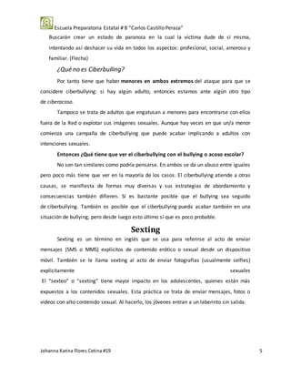 Escuela Preparatoria Estatal # 8 “Carlos Castillo Peraza”
Johanna Karina Flores Cetina #19 5
Buscarán crear un estado de paranoia en la cual la víctima dude de sí misma,
intentando así deshacer su vida en todos los aspectos: profesional, social, amoroso y
familiar. (Flecha)
¿Qué no es Ciberbulling?
Por tanto tiene que haber menores en ambos extremos del ataque para que se
considere ciberbullying: si hay algún adulto, entonces estamos ante algún otro tipo
de ciberacoso.
Tampoco se trata de adultos que engatusan a menores para encontrarse con ellos
fuera de la Red o explotar sus imágenes sexuales. Aunque hay veces en que un/a menor
comienza una campaña de ciberbullying que puede acabar implicando a adultos con
intenciones sexuales.
Entonces ¿Qué tiene que ver el ciberbullying con el bullying o acoso escolar?
No son tan similares como podría pensarse. En ambos se da un abuso entre iguales
pero poco más tiene que ver en la mayoría de los casos. El ciberbullying atiende a otras
causas, se manifiesta de formas muy diversas y sus estrategias de abordamiento y
consecuencias también difieren. Sí es bastante posible que el bullying sea seguido
de ciberbullying. También es posible que el ciberbullying pueda acabar también en una
situación de bullying, pero desde luego esto último sí que es poco probable.
Sexting
Sexting es un término en inglés que se usa para referirse al acto de enviar
mensajes (SMS o MMS) explícitos de contenido erótico o sexual desde un dispositivo
móvil. También se le llama sexting al acto de enviar fotografías (usualmente selfies)
explícitamente sexuales
El “sexteo” o “sexting” tiene mayor impacto en los adolescentes, quienes están más
expuestos a los contenidos sexuales. Esta práctica se trata de enviar mensajes, fotos o
videos con alto contenido sexual. Al hacerlo, los jóvenes entran a un laberinto sin salida.
 