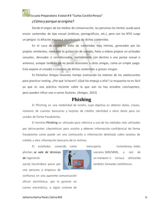 Escuela Preparatoria Estatal # 8 “Carlos Castillo Peraza”
Johanna Karina Flores Cetina #19 6
¿Cómo y porque se origina?
Desde el origen de los medios de comunicación, las personas los hemos usado para
enviar contenidos de tipo sexual (eróticos, pornográficos, etc.), pero con las NTIC surge
un peligro: la difusión masiva e incontrolada de dichos contenidos.
En el caso de sexting se trata de contenidos muy íntimos, generados por los
propios remitentes, mediante la grabación de sonidos, fotos o vídeos propios en actitudes
sexuales, desnudos o semidesnudos, normalmente con destino a una pareja sexual o
amorosa, aunque también en no pocas ocasiones a otros amigos, como un simple juego.
Esto expone al creador o creadora de dichos contenidos a graves riesgos.
En Pantallas Amigas llevamos tiempo analizando los motivos de los adolescentes
para practicar sexting. ¿Por qué lo hacen? ¿Qué los empuja a ello? La respuesta no es fácil
ya que es una práctica reciente sobre la que aún no hay estudios concluyentes,
pero pueden influir uno o varios factores. (Amigas, 2015)
Phishing
El Phishing es una modalidad de estafa, cuyo objetivo es obtener datos, claves,
números de cuentas bancarias y tarjetas de crédito, identidad u otros datos para ser
usados de forma fraudulenta.
El termino Phishing es utilizado para referirse a uno de los métodos más utilizados
por delincuentes cibernéticos para estafar y obtener información confidencial de forma
fraudulenta como puede ser una contraseña o información detallada sobre tarjetas de
crédito u otra información bancaria de la víctima.
El estafador, conocido como
phisher, se vale de técnicas
de ingeniería
social, haciéndose pasar por
una persona o empresa de
confianza en una aparente comunicación
oficial electrónica, por lo general un
correo electrónico, o algún sistema de
mensajería instantánea, redes
sociales SMS/MMS, a raíz de
un malware o incluso utilizando
también llamadas telefónicas.
 