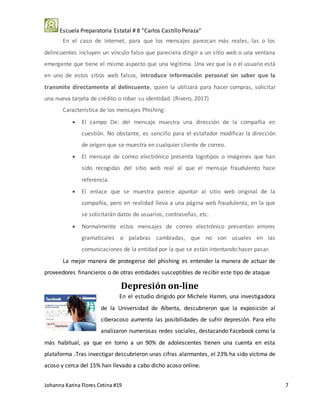 Escuela Preparatoria Estatal # 8 “Carlos Castillo Peraza”
Johanna Karina Flores Cetina #19 7
En el caso de Internet, para que los mensajes parezcan más reales, las o los
delincuentes incluyen un vínculo falso que pareciera dirigir a un sitio web o una ventana
emergente que tiene el mismo aspecto que una legítima. Una vez que la o el usuario está
en uno de estos sitios web falsos, introduce información personal sin saber que la
transmite directamente al delincuente, quien la utilizará para hacer compras, solicitar
una nueva tarjeta de crédito o robar su identidad. (Rivero, 2017)
Característica de los mensajes Phishing:
 El campo De: del mensaje muestra una dirección de la compañía en
cuestión. No obstante, es sencillo para el estafador modificar la dirección
de origen que se muestra en cualquier cliente de correo.
 El mensaje de correo electrónico presenta logotipos o imágenes que han
sido recogidas del sitio web real al que el mensaje fraudulento hace
referencia.
 El enlace que se muestra parece apuntar al sitio web original de la
compañía, pero en realidad lleva a una página web fraudulenta, en la que
se solicitarán datos de usuarios, contraseñas, etc.
 Normalmente estos mensajes de correo electrónico presentan errores
gramaticales o palabras cambiadas, que no son usuales en las
comunicaciones de la entidad por la que se están intentando hacer pasar.
La mejor manera de protegerse del phishing es entender la manera de actuar de
proveedores financieros o de otras entidades susceptibles de recibir este tipo de ataque
Depresión on-line
En el estudio dirigido por Michele Hamm, una investigadora
de la Universidad de Alberta, descubrieron que la exposición al
ciberacoso aumenta las posibilidades de sufrir depresión. Para ello
analizaron numerosas redes sociales, destacando Facebook como la
más habitual, ya que en torno a un 90% de adolescentes tienen una cuenta en esta
plataforma .Tras investigar descubrieron unas cifras alarmantes, el 23% ha sido víctima de
acoso y cerca del 15% han llevado a cabo dicho acoso online.
 