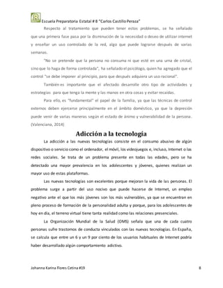 Escuela Preparatoria Estatal # 8 “Carlos Castillo Peraza”
Johanna Karina Flores Cetina #19 8
Respecto al tratamiento que pueden tener estos problemas, se ha señalado
que una primera fase pasa por la disminución de la necesidad o deseo de utilizar internet
y enseñar un uso controlado de la red, algo que puede lograrse después de varias
semanas.
"No se pretende que la persona no consuma ni que esté en una urna de cristal,
sino que lo haga de forma controlada", ha señalado el psicólogo, quien ha agregado que el
control "se debe imponer al principio, para que después adquiera un uso racional".
También es importante que el afectado desarrolle otro tipo de actividades y
estrategias para que tenga la mente y las manos en otra cosas y evitar recaídas.
Para ello, es "fundamental" el papel de la familia, ya que las técnicas de control
externos deben ejercerse principalmente en el ámbito doméstico, ya que la depresión
puede venir de varias maneras según el estado de ánimo y vulnerabilidad de la persona.
(Valenciana, 2014)
Adicción a la tecnología
La adicción a las nuevas tecnologías consiste en el consumo abusivo de algún
dispositivo o servicio como el ordenador, el móvil, los videojuegos e, incluso, Internet o las
redes sociales. Se trata de un problema presente en todas las edades, pero se ha
detectado una mayor prevalencia en los adolescentes y jóvenes, quienes realizan un
mayor uso de estas plataformas.
Las nuevas tecnologías son excelentes porque mejoran la vida de las personas. El
problema surge a partir del uso nocivo que puede hacerse de Internet, un empleo
negativo ante el que los más jóvenes son los más vulnerables, ya que se encuentran en
pleno proceso de formación de la personalidad adulta y porque, para los adolescentes de
hoy en día, el terreno virtual tiene tanta realidad como las relaciones presenciales.
La Organización Mundial de la Salud (OMS) señala que una de cada cuatro
personas sufre trastornos de conducta vinculados con las nuevas tecnologías. En España,
se calcula que entre un 6 y un 9 por ciento de los usuarios habituales de Internet podría
haber desarrollado algún comportamiento adictivo.
 