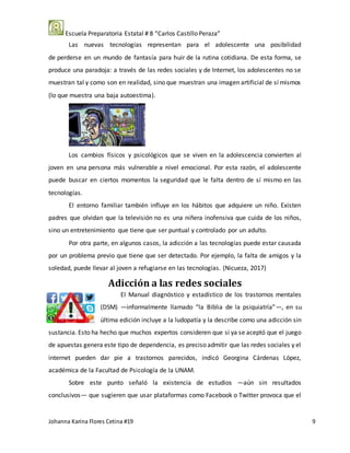 Escuela Preparatoria Estatal # 8 “Carlos Castillo Peraza”
Johanna Karina Flores Cetina #19 9
Las nuevas tecnologías representan para el adolescente una posibilidad
de perderse en un mundo de fantasía para huir de la rutina cotidiana. De esta forma, se
produce una paradoja: a través de las redes sociales y de Internet, los adolescentes no se
muestran tal y como son en realidad, sino que muestran una imagen artificial de sí mismos
(lo que muestra una baja autoestima).
Los cambios físicos y psicológicos que se viven en la adolescencia convierten al
joven en una persona más vulnerable a nivel emocional. Por esta razón, el adolescente
puede buscar en ciertos momentos la seguridad que le falta dentro de sí mismo en las
tecnologías.
El entorno familiar también influye en los hábitos que adquiere un niño. Existen
padres que olvidan que la televisión no es una niñera inofensiva que cuida de los niños,
sino un entretenimiento que tiene que ser puntual y controlado por un adulto.
Por otra parte, en algunos casos, la adicción a las tecnologías puede estar causada
por un problema previo que tiene que ser detectado. Por ejemplo, la falta de amigos y la
soledad, puede llevar al joven a refugiarse en las tecnologías. (Nicueza, 2017)
Adicción a las redes sociales
El Manual diagnóstico y estadístico de los trastornos mentales
(DSM) —informalmente llamado “la Biblia de la psiquiatría”—, en su
última edición incluye a la ludopatía y la describe como una adicción sin
sustancia. Esto ha hecho que muchos expertos consideren que si ya se aceptó que el juego
de apuestas genera este tipo de dependencia, es preciso admitir que las redes sociales y el
internet pueden dar pie a trastornos parecidos, indicó Georgina Cárdenas López,
académica de la Facultad de Psicología de la UNAM.
Sobre este punto señaló la existencia de estudios —aún sin resultados
conclusivos— que sugieren que usar plataformas como Facebook o Twitter provoca que el
 