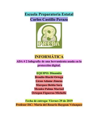 Escuela Preparatoria Estatal
Carlos Castillo Peraza
INFORMÁTICA
ADA # 2 Infografía de una herramienta usada en la
protección digital.
EQUIPO: Dinamita
Braulio Biachi Ortega
Licon Adame Jimena
Marquez Beitia Sara
Mendez Palma Marisol
Ortegon Figueroa Michelle
Fecha de entrega: Viernes 29 de 2019
Profesor ISC: Maria del Rosario Raygoza Velazquez
 