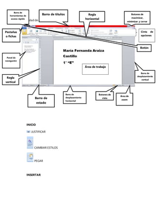 Actividad de aprendizaje 2
INICIO
JUSTIFICAR
CAMBIAR ESTILOS
PEGAR
INSERTAR
Barra de títulos
Barra de
estado
Cinta de
opciones
Barra de
herramientas de
acceso rápido
Pestañas
o fichas
Botones de
maximizar,
minimizar y cerrar
Panel de
navegación
Barra de
desplazamiento
horizontal
Barra de
desplazamiento
vertical
Regla
vertical
Regla
horizontal
Área de trabajo
Área de
zoom
Botón
Botones de
vista
