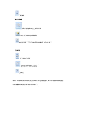 CREAR
REVISAR
PROTEGER DOCUMENTO
NUEVO COMENTARIO
ACEPTAR Y CONTINUAR CON LA SIGUIENTE
VISTA
VER MACROS
CAMBIAR VENTANAS
ZOOM
Pude hacer todo recortar, guardar imágenes etc. Al final terminé todo.
María Fernanda Araiza Castillo 1°E