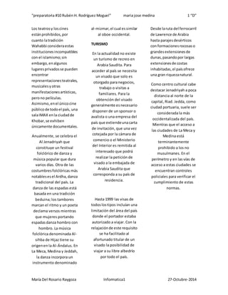 “preparatoria #10 Rubén H. Rodríguez Moguel” maria jose medina 1 “D”
María Del Rosario Raygoza Informatica1 27-Octubre-2014
Los teatrosy loscines
estánprohibidos,por
cuanto latradición
Wahabbi consideraestas
institucionesincompatibles
con el islamismo;sin
embargo,enalgunos
lugaresprivadosse pueden
encontrar
representacionesteatrales,
musicalesyotras
manifestacionesartísticas,
perono películas.
Asimismo,enel únicocine
públicode todoel país, una
salaIMAX enla ciudadde
Khobar,se exhiben
únicamente documentales.
Anualmente, se celebra el
Al Jenadriyah que
constituye un festival
folclórico de danza y
música popular que dura
varios días. Otra de las
costumbresfolclóricas más
notablesesel Ardha,danza
tradicional del país. La
danza de las espadas está
basada en una tradición
beduina; los tambores
marcan el ritmo y un poeta
declama versos mientras
que mujeres portando
espadasdanza hombro con
hombro. La música
folclórica denominada Al-
sihba de Hijaz tiene su
origenen la Al-Ándalus. En
La Meca, Medina y Jeddah,
la danza incorpora un
instrumento denominado
al-mizmar,el cual essimilar
al oboe occidental.
TURISMO
En la actualidad no existe
un turismo de recreo en
Arabia Saudita. Para
acceder al país se necesita
un visado que solo es
otorgado para negocios,
trabajo o visitas a
familiares. Para la
obtención del visado
generalmente esnecesario
disponer de un sponsor o
avalista o una empresa del
país que extiendeunacarta
de invitación, que una vez
cotejada por la cámara de
comercio o el Ministerio
del Interior es remitida al
interesado que podrá
realizar la petición de
visado a la embajada de
Arabia Saudita que
corresponda a su país de
residencia.
Hasta 1999 las visas de
todoslostipos incluían una
limitación del área del país
donde el portador estaba
autorizado a viajar. Con la
relajaciónde este requisito
se ha facilitado al
afortunado titular de un
visado la posibilidad de
viajar a su libre albedrío
por todo el país.
Desde laruta del ferrocarril
de Lawrence de Arabia
hasta parajesdesérticos
con formacionesrocosaso
grandesextensionesde
dunas,pasandopor largas
extensionesde costas
inhabitadas,el paísofrece
una gran riquezanatural.
Como centro cultural cabe
destacar Jenadriyah a poca
distancia al norte de la
capital, Riad. Jedda, como
ciudad portuaria, suele ser
considerada la más
occidentalizada del país.
Mientras que el acceso a
las ciudades de La Meca y
Medina está
terminantemente
prohibido a los no
musulmanes. En el
perímetro y en las vías de
acceso a estas ciudades se
encuentran controles
policiales para verificar el
cumplimiento de estas
normas.
 