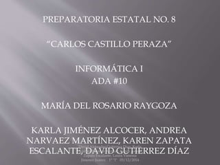 PREPARATORIA ESTATAL NO. 8 
“CARLOS CASTILLO PERAZA” 
INFORMÁTICA I 
ADA #10 
MARÍA DEL ROSARIO RAYGOZA 
KARLA JIMÉNEZ ALCOCER, ANDREA 
NARVAEZ MARTÍNEZ, KAREN ZAPATA 
David Alejandro Gutierrez Diaz, Karla 
ESCALANTE, Andrea DAVID Jimenez Alcocer, GUTIERREZ Karen Aremi 
DÍAZ 
Zapata Escalante, Laura Vanessa 
Jimenez Juarez. 1° "I" 03/12/2014 
 