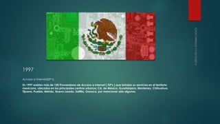 1997 
Acceso a internet(ISP’s) 
En 1997 existen más de 150 Proveedores de Acceso a Internet ( ISP's ) que brindan su servicios en el territorio 
mexicano, ubicados en los principales centros urbanos: Cd. de México, Guadalajara, Monterrey, Chihuahua, 
Tijuana, Puebla, Mérida, Nuevo Laredo, Saltillo, Oaxaca, por mencionar sólo algunos. 
 