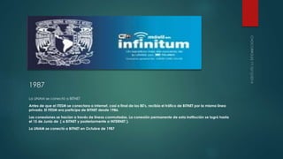 1987 
La UNAM se conectó a BITNET 
Antes de que el ITESM se conectara a Internet, casi a final de los 80's, recibía el tráfico de BITNET por la misma línea 
privada. El ITESM era participe de BITNET desde 1986. 
Las conexiones se hacían a través de líneas conmutadas. La conexión permanente de esta institución se logró hasta 
el 15 de Junio de ( a BITNET y posteriormente a INTERNET ). 
La UNAM se conectó a BITNET en Octubre de 1987 
 