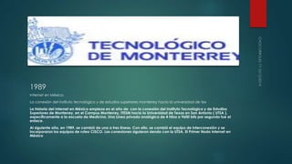 1989 
Internet en México. 
La conexión del instituto tecnológico y de estudios superiores monterrey hacia la universidad de tex 
La historia del Internet en México empieza en el año de con la conexión del Instituto Tecnológico y de Estudios 
Superiores de Monterrey, en el Campus Monterrey, ITESM hacia la Universidad de Texas en San Antonio ( UTSA ), 
específicamente a la escuela de Medicina. Una Línea privada analógica de 4 hilos a 9600 bits por segundo fue el 
enlace. 
Al siguiente año, en 1989, se cambió de una a tres líneas. Con ello, se cambió el equipo de interconexión y se 
incorporaron los equipos de ruteo CISCO. Las conexiones siguieron siendo con la UTSA. El Primer Nodo Internet en 
México 
 