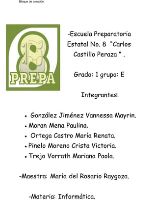 Bloque de creación
-Escuela Preparatoria
Estatal No. 8 “Carlos
Castillo Peraza ” .
Grado: 1 grupo: E
Integrantes:
● González Jiménez Vannessa Mayrin.
●Moran Mena Paulina.
● Ortega Castro María Renata.
●Pinelo Moreno Crista Victoria.
●Trejo Vorrath Mariana Paola.
-Maestra: María del Rosario Raygoza.
-Materia: Informática.
 