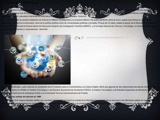  Historia de internet en mexico
 Erik Sigfrido Huesca Morales, quien es doctor en inteligencia artificial por parte de la Universidad de California en Berkeley, Estados Unidos, relató para la Agencia
Informativa Conacyt que él formó parte del equipo implicado en este proyecto, al ser integrante del comité de la Universidad Nacional Autónoma de México (UNAM) y
posteriormente del Laboratorio Nacional de Informática Avanzada (Lanía), en Xalapa, Veracruz.
 “Llevar a cabo la primera instalación de Internet en México corresponde a un proyecto titánico. No quiero ponerme como el único, puesto que fuimos un gran equipo
compuesto por muchos involucrados, tanto de la política pública como de universidades públicas y privadas. Porque de no haber estado el apoyo de la Secretaría de Educación
Pública (SEP), entonces la Subsecretaría de Educación Superior de Investigación Científica (SESIC), y el Consejo Nacional de Ciencia y Tecnología, no hubiera habido dinero
para enviar enrutadores y computadoras”, describió.
 Huesca Morales, quien además es presidente de la Fundación para el Conocimiento y la Cultura Digital, refirió que algunas de las instituciones educativas involucradas en
el proyecto fueron la UNAM, el Instituto Tecnológico y de Estudios Superiores de Occidente (ITESO), el Instituto Tecnológico y de Estudios Superiores de Monterrey (ITESM), la
Universidad Autónoma de Zacatecas (UAZ) y la Universidad Técnica Latinoamericana de Puebla.
 Primeras salidas de Internet en 1989
 El doctor Erik Huesca Morales señaló que resultado del acuerdo se formó un comité de la Red Mexicana, en donde se articularon las diferentes salidas de Internet, siendo
que la primera salida satelital fue instalada en la UNAM, en el área de Astronomía, y la primera salida terrestre se colocó en el ITESM en Monterrey, por un enlace telefónico de
módem de 19.2 kbps hacia la Universidad de Austin, Texas.
 