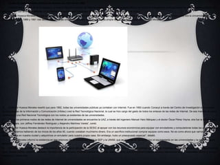  Todas las universidades públicas de México con Internet en 1992
 Aseveró que a través de dicho proyecto, que es la Red Universitaria de Teleinformática y Telecomunicaciones (Rutic), se otorgó el presupuesto para que todas las universidades públicas del
país contaran con un enlace satelital, un enrutador y un equipo que funcionara de servidor de nombres de dominio y de correo.
 Dr. Erik Huesca Morales.“En ese entonces no había una oferta de los operadores de telecomunicaciones. Entonces, se decidió hacer una red satelital cuyo nodo era la Universidad de
Guanajuato. Entre 1989 y 1991 nos dedicamos a ir a las universidades para capacitar sobre su propia red de Internet.”, describió Huesca Morales.
 El doctor Huesca Morales reseñó que para 1992, todas las universidades públicas ya contaban con Internet. Fue en 1993 cuando Conacyt a través del Centro de Investigación e Innovación
en Tecnologías de la Información y Comunicación (Infotec) creó la Red Tecnológica Nacional, la cual se hizo cargo del gasto de todos los enlaces de las redes de Internet. De esa manera se volvió
a estructurar una Red Nacional Tecnológica con los nodos ya existentes de las universidades.
 “Entre los primeros nodos de las redes de Internet de universidades se encuentra la UAZ, a través del ingeniero Manuel Haro Márquez y el doctor Óscar Pérez Veyna; otra fue la Universidad
de Guadalajara, con Jeffrey Fernández Rodríguez y Alejandro Martínez Varela”, contó.
 El doctor Huesca Morales destacó la importancia de la participación de la SESIC al apoyar con los recursos económicos para equipar con enrutadores y computadoras todas las universidades
públicas. “Estamos hablando de los inicios de los años 90, cuando costaban muchísimo dinero. Era un sacrificio institucional comprar equipos como esos. No es como ahora que vamos a una
tienda cercana en nuestra ciudad y adquirimos un enrutador para nuestra propia casa. Sin embargo, hubo un presupuesto especial”, detalló.
 Huesca Morales informó la existencia en ese entonces de un fideicomiso entre la SEP y la UNAM, que se encargó de continuar con el equipamiento en las universidades y la capacitación al
personal.
 “Muchos de mis compañeros que se unieron a este esfuerzo del posicionamiento de Internet en México hoy en día son grandes gerentes de empresas de telecomunicaciones. Todos crecimos
igual, jalando cables, soltando interfaces, haciendo configuraciones, creando cuentas de Internet, ‘evangelizando’ a la comunidad universitaria para convencerla de que necesitaba utilizar el correo
electrónico”, rememoró.
 