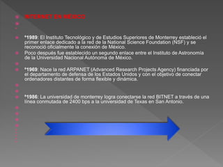  INTERNET EN MÉXICO


 º1989: El Instituto Tecnológico y de Estudios Superiores de Monterrey estableció el
primer enlace dedicado a la red de la National Science Foundation (NSF) y se
reconoció oficialmente la conexión de México.
 Poco después fue establecido un segundo enlace entre el Instituto de Astronomía
de la Universidad Nacional Autónoma de México.

 º1969: Nace la red ARPANET (Advanced Research Projects Agency) financiada por
el departamento de defensa de los Estados Unidos y con el objetivo de conectar
ordenadores distantes de forma flexible y dinámica.


 º1986: La universidad de monterrey logra conectarse la red BITNET a través de una
línea conmutada de 2400 bps a la universidad de Texas en San Antonio.









 