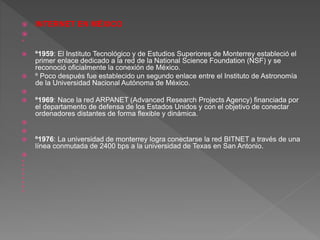  INTERNET EN MÉXICO


 º1959: El Instituto Tecnológico y de Estudios Superiores de Monterrey estableció el
primer enlace dedicado a la red de la National Science Foundation (NSF) y se
reconoció oficialmente la conexión de México.
 º Poco después fue establecido un segundo enlace entre el Instituto de Astronomía
de la Universidad Nacional Autónoma de México.

 º1969: Nace la red ARPANET (Advanced Research Projects Agency) financiada por
el departamento de defensa de los Estados Unidos y con el objetivo de conectar
ordenadores distantes de forma flexible y dinámica.


 º1976: La universidad de monterrey logra conectarse la red BITNET a través de una
línea conmutada de 2400 bps a la universidad de Texas en San Antonio.









 