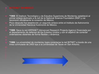  INTERNET EN MÉXICO


 º1969: El Instituto Tecnológico y de Estudios Superiores de Monterrey estableció el
primer enlace dedicado a la red de la National Science Foundation (NSF) y se
reconoció oficialmente la conexión de México.
 Poco después fue establecido un segundo enlace entre el Instituto de Astronomía
de la Universidad Nacional Autónoma de México.

 º1989: Nace la red ARPANET (Advanced Research Projects Agency) financiada por
el departamento de defensa de los Estados Unidos y con el objetivo de conectar
ordenadores distantes de forma flexible y dinámica.


 º1986: La universidad de monterrey logra conectarse la red BITNET a través de una
línea conmutada de 2400 bps a la universidad de Texas en San Antonio.









 