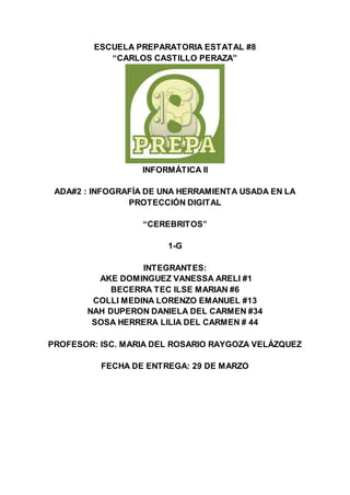 ESCUELA PREPARATORIA ESTATAL #8
“CARLOS CASTILLO PERAZA”
INFORMÁTICA II
ADA#2 : INFOGRAFÍA DE UNA HERRAMIENTA USADA EN LA
PROTECCIÓN DIGITAL
“CEREBRITOS”
1-G
INTEGRANTES:
AKE DOMINGUEZ VANESSA ARELI #1
BECERRA TEC ILSE MARIAN #6
COLLI MEDINA LORENZO EMANUEL #13
NAH DUPERON DANIELA DEL CARMEN #34
SOSA HERRERA LILIA DEL CARMEN # 44
PROFESOR: ISC. MARIA DEL ROSARIO RAYGOZA VELÁZQUEZ
FECHA DE ENTREGA: 29 DE MARZO
 