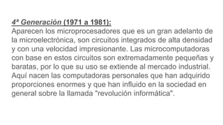 4ª Generación (1971 a 1981):
Aparecen los microprocesadores que es un gran adelanto de
la microelectrónica, son circuitos integrados de alta densidad
y con una velocidad impresionante. Las microcomputadoras
con base en estos circuitos son extremadamente pequeñas y
baratas, por lo que su uso se extiende al mercado industrial.
Aquí nacen las computadoras personales que han adquirido
proporciones enormes y que han influido en la sociedad en
general sobre la llamada "revolución informática".
 