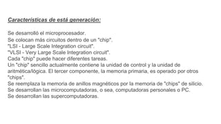Características de está generación:
Se desarrolló el microprocesador.
Se colocan más circuitos dentro de un "chip".
"LSI - Large Scale Integration circuit".
"VLSI - Very Large Scale Integration circuit".
Cada "chip" puede hacer diferentes tareas.
Un "chip" sencillo actualmente contiene la unidad de control y la unidad de
aritmética/lógica. El tercer componente, la memoria primaria, es operado por otros
"chips".
Se reemplaza la memoria de anillos magnéticos por la memoria de "chips" de silicio.
Se desarrollan las microcomputadoras, o sea, computadoras personales o PC.
Se desarrollan las supercomputadoras.
 