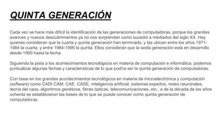 QUINTA GENERACIÓN
Cada vez se hace más difícil la identificación de las generaciones de computadoras, porque los grandes
avances y nuevos descubrimientos ya no nos sorprenden como sucedió a mediados del siglo XX. Hay
quienes consideran que la cuarta y quinta generación han terminado, y las ubican entre los años 1971-
1984 la cuarta, y entre 1984-1990 la quinta. Ellos consideran que la sexta generación está en desarrollo
desde 1990 hasta la fecha.
Siguiendo la pista a los acontecimientos tecnológicos en materia de computación e informática, podemos
puntualizar algunas fechas y características de lo que podría ser la quinta generación de computadoras.
Con base en los grandes acontecimientos tecnológicos en materia de microelectrónica y computación
(software) como CADI CAM, CAE, CASE, inteligencia artificial, sistemas expertos, redes neuronales,
teoría del caos, algoritmos genéticos, fibras ópticas, telecomunicaciones, etc., a de la década de los años
ochenta se establecieron las bases de lo que se puede conocer como quinta generación de
computadoras.
 