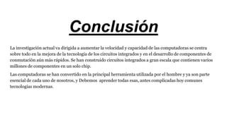 Conclusión
La investigación actual va dirigida a aumentar la velocidad y capacidad de las computadoras se centra
sobre todo en la mejora de la tecnología de los circuitos integrados y en el desarrollo de componentes de
conmutación aún más rápidos. Se han construido circuitos integrados a gran escala que contienen varios
millones de componentes en un solo chip.
Las computadoras se han convertido en la principal herramienta utilizada por el hombre y ya son parte
esencial de cada uno de nosotros, y Debemos aprender todas esas, antes complicadas hoy comunes
tecnologías modernas.
 