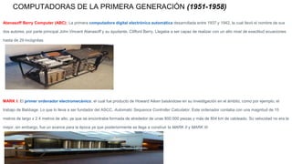 COMPUTADORAS DE LA PRIMERA GENERACIÓN (1951-1958)
Atanasoff Berry Computer (ABC): La primera computadora digital electrónica automática desarrollada entre 1937 y 1942, la cual llevó el nombre de sus
dos autores, por parte principal John Vincent Atanasoff y su ayudante, Clifford Berry. Llegaba a ser capaz de realizar con un alto nivel de exactitud ecuaciones
hasta de 29 incógnitas.
MARK I: El primer ordenador electromecánico, el cual fue producto de Howard Aiken basándose en su investigación en el ámbito, como por ejemplo, el
trabajo de Babbage. Lo que lo lleva a ser fundador del ASCC, Automatic Sequence Controller Calculator. Este ordenador contaba con una magnitud de 15
metros de largo x 2.4 metros de alto, ya que se encontraba formada de alrededor de unas 800.000 piezas y más de 804 km de cableado. Su velocidad no era la
mejor, sin embargo, fue un avance para la época ya que posteriormente se llega a construir la MARK II y MARK III.
 