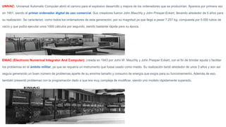 UNIVAC: Universal Automatic Computer abrió el camino para el explosivo desarrollo y mejora de los ordenadores que se producirían. Aparece por primera vez
en 1951, siendo el primer ordenador digital de uso comercial. Sus creadores fueron John Mauchly y John Presper Eckert, llevando alrededor de 5 años para
su realización. Se caracterizó, como todos los ordenadores de esta generación, por su magnitud ya que llegó a pesar 7.257 kg; compuesta por 5.000 tubos de
vacío y que podía ejecutar unos 1000 cálculos por segundo, siendo bastante rápida para su época.
ENIAC (Electronic Numerical Integrator And Computer): creada en 1943 por John W. Mauchly y John Presper Eckert, con el fin de brindar ayuda o facilitar
los problemas en el ámbito militar, ya que se requería un instrumento que fuese usado como medio. Su realización tardó alrededor de unos 3 años y aún así
seguía generando un buen número de problemas aparte de su enorme tamaño y consumo de energía que exigía para su funcionamiento. Además de eso,
también presentó problemas con la programación dado a que era muy compleja de modificar, siendo uno modelo rápidamente superado.
 