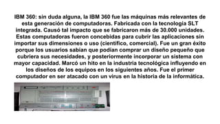 IBM 360: sin duda alguna, la IBM 360 fue las máquinas más relevantes de
esta generación de computadoras. Fabricada con la tecnología SLT
integrada. Causó tal impacto que se fabricaron más de 30.000 unidades.
Estas computadoras fueron concebidas para cubrir las aplicaciones sin
importar sus dimensiones o uso (científico, comercial). Fue un gran éxito
porque los usuarios sabían que podían comprar un diseño pequeño que
cubriera sus necesidades, y posteriormente incorporar un sistema con
mayor capacidad. Marcó un hito en la industria tecnológica influyendo en
los diseños de los equipos en los siguientes años. Fue el primer
computador en ser atacado con un virus en la historia de la informática.
 