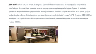 CDC 6600: con un CPU de 60 bits, la Empresa Control Data Corporation saca al mercado esta computadora
diseñada por Seymour Cray, conocida como la primera supercomputadora de la historia. Poseía 10 unidades
periféricas de procesamiento y se consideró el computador más poderoso y rápido del mundo de la época, ya que
podía ejecutar millones de instrucciones por segundo con un rendimiento de 1 megaFLOPS. El primer CDC 6600 fue
entregado a la Organización Europea y su uso fue principalmente para la investigación de física de alta energía
nuclear (CERN).
 