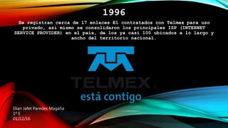 1996
Se registran cerca de 17 enlaces E1 contratados con Telmex para uso
privado, asi mismo se consolidaron los principales ISP (INTERNET
SERVICE PROVIDER) en el país, de los ya casi 100 ubicados a lo largo y
ancho del territorio nacional.
Elian Jafet Paredes Magaña
1ª E
01/12/16
 