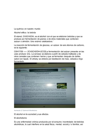 La química en nuestro mundo
Alcohol etílico: la bebida
El etanol, CH3CH2OH, es el alcohol con el que se elaboran bebidas y que se
produce por fermentación de granos o de otros materiales que contienen
azúcar o almidón. Una enzima catalizadora.´
La reacción de fermentación de glucosa, un azúcar de seis átomos de carbono,
es la siguiente:
C6H17O6 ----- 2CH3CH2OH+2CO2La fermentación del azúcar presente en las
uvas produce vino. La cerveza se elabora a partir de cebada malteada y de
otros cereales que contienen harina y que se fermentan después de darles
sabor con lúpulo. El whisky se obtiene por destilación de maíz, cebada o trigo
fermentado
Ilustración 17. Química II Alcoholismo
El alcohol en la sociedad y sus efectos.
El alcoholismo
Es una enfermedad crónica producida por el consumo incontrolado de bebidas
alcohólicas, lo cual interfiere en la salud física, mental, social y / o familiar, así
 