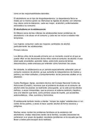 como en las responsabilidades laborales.
El alcoholismo es un tipo de drogodependencia. La dependencia física se
revela por si misma cuando se interrumpe la ingesta de alcohol, con síntomas
muy claros como la tolerancia, cada vez mayor, al alcohol y enfermedades
asociadas a su consumo.
El alcoholismo en la adolescencia:
En México cerca de tres millones de adolescentes tienen problemas de
alcoholismo o de abuso en el consumo y cada vez se inician a edades más
tempranas.
Las mujeres consumen cada vez mayores cantidades de alcohol,
particularmente las adolescentes.
Primero indicios
Los últimos años de la escuela primaria son un momento crucial en el que se
puede influir en las decisiones de los niños sobre el consumo de alcohol. A esa
edad suele encantarles aprender datos, sobre todo acerca de temas
desconocidos y están ansiosos por entender cómo funcionan las cosas.
No obstante, la adolescencia es un periodo especialmente vulnerable para el
consumo excesivo de alcohol, ya que aumenta la independencia de madres y
padres y se imitan actitudes y comportamientos de las personas adultas en su
alrededor.
Carlos Rodríguez Ajenjo, secretario técnico del Consejo Nacional Contra las
Adicciones (Conadic), reconoce que el problema de abuso en el consumo de
alcohol entre los jóvenes es realmente preocupante, ya no sólo por los efectos
dañinos, a veces irreversibles, que se provoca al sistema cerebral y hepático,
sino a la relación que tiene, como primera causa de muerte, por accidentes
automovilísticos, riñas, suicidios y homicidios.
El adolescente también tiende a intentar “romper las reglas” establecidas e ir en
contra de los padres, a veces lo hace usando alcohol de forma excesiva y
peligrosa.
Muchas veces inciden los problemas familiares en la existencia del
alcoholismo: (malas relaciones dentro de la familia), sociales (necesidad de
pertenecer a un grupo de iguales), escolares (problemas en la escuela que les
llevan a beber para escapar de la realidad).
 