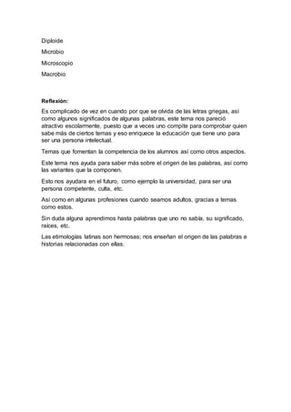 Diploide
Microbio
Microscopio
Macrobio
Reflexión:
Es complicado de vez en cuando por que se olvida de las letras griegas, así
como algunos significados de algunas palabras, este tema nos pareció
atractivo escolarmente, puesto que a veces uno compite para comprobar quien
sabe más de ciertos temas y eso enriquece la educación que tiene uno para
ser una persona intelectual.
Temas que fomentan la competencia de los alumnos así como otros aspectos.
Este tema nos ayuda para saber más sobre el origen de las palabras, así como
las variantes que la componen.
Esto nos ayudara en el futuro, como ejemplo la universidad, para ser una
persona competente, culta, etc.
Así como en algunas profesiones cuando seamos adultos, gracias a temas
como estos.
Sin duda alguna aprendimos hasta palabras que uno no sabía, su significado,
raíces, etc.
Las etimologías latinas son hermosas; nos enseñan el origen de las palabras e
historias relacionadas con ellas.
 