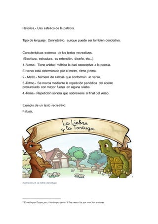 Retorica.- Uso estético de la palabra.
Tipo de lenguaje: Connotativo, aunque puede ser también denotativo.
Características externas de los textos recreativos.
(Escritura, estructura, su extensión, diseño, etc...)
1.-Verso.- Tiene unidad métrica la cual caracteriza a la poesía.
El verso está determinado por el metro, ritmo y rima.
2.- Metro.- Número de sílabas que conforman un verso.
3.-Ritmo.- Se marca mediante la repetición periódica del acento
pronunciado con mayor fuerza en alguna silaba
4.-Rima.- Repetición sonora que sobreviene al final del verso.
Ejemplo de un texto recreativo:
Fabula;
3
Ilustración 23. La liebre y la tortuga
3 Creada por Esopo, escritor importante. Y fue reescrita por muchos autores.
 