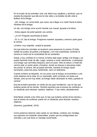 En el mundo de los animales vivía una liebre muy orgullosa y vanidosa, que no
cesaba de pregonar que ella era la más veloz y se burlaba de ello ante la
lentitud de la tortuga.
- ¡Eh, tortuga, no corras tanto que nunca vas a llegar a tu meta! Decía la liebre
riéndose de la tortuga.
Un día, a la tortuga se le ocurrió hacerle una inusual apuesta a la liebre:
- Estoy segura de poder ganarte una carrera.
- ¿A mí? Preguntó asombrada la liebre.
- Sí, sí, a ti, dijo la tortuga. Pongamos nuestras apuestas y veamos quién gana
la carrera.
La liebre, muy engreída, aceptó la apuesta.
Así que todos los animales se reunieron para presenciar la carrera. El búho
señaló los puntos de partida y de llegada, y sin más preámbulos comenzó la
carrera en medio de la incredulidad de los asistentes.
Astuta y muy confiada en sí misma, la liebre dejó coger ventaja a la tortuga y se
quedó haciendo burla de ella. Luego, empezó a correr velozmente y sobrepasó
a la tortuga que caminaba despacio, pero sin parar. Sólo se detuvo a mitad del
camino ante un prado verde y frondoso, donde se dispuso a descansar antes
de concluir la carrera. Allí se quedó dormida, mientras la tortuga siguió
caminando, paso tras paso, lentamente, pero sin detenerse.
Cuando la liebre se despertó, vio con pavor que la tortuga se encontraba a una
corta distancia de la meta. En un sobresalto, salió corriendo con todas sus
fuerzas, pero ya era muy tarde: ¡la tortuga había alcanzado la meta y ganado la
carrera!
Ese día la liebre aprendió, en medio de una gran humillación, que no hay que
burlarse jamás de los demás. También aprendió que el exceso de confianza es
un obstáculo para alcanzar nuestros objetivos. Y que nadie, absolutamente
Esta fábula enseña a los niños que no hay que burlarse jamás de los demás y
que el exceso de confianza puede ser un obstáculo para alcanzar nuestros
objetivos.
(Anonimo, guiainfantil, 2016)
Como podemos observar este cuento es una fábula, contiene una moraleja,
sus aspectos son bastante observables, puesto que los protagonistas son
animales y por qué tiene un mensaje social fuerte.
 