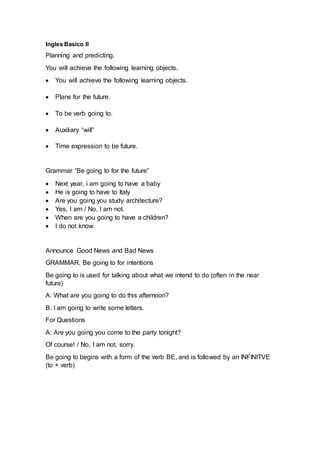Ingles Basico II
Planning and predicting.
You will achieve the following learning objects.
 You will achieve the following learning objects.
 Plans for the future.
 To be verb going to.
 Auxiliary “will”
 Time expression to be future.
Grammar “Be going to for the future”
 Next year, i am going to have a baby
 He is going to have to Italy
 Are you going you study architecture?
 Yes, I am / No, I am not.
 When are you going to have a children?
 I do not know.
Announce Good News and Bad News
GRAMMAR. Be going to for intentions
Be going to is used for talking about what we intend to do (often in the near
future)
A: What are you going to do this afternoon?
B: I am going to write some letters.
For Questions
A: Are you going you come to the party tonight?
Of course! / No, I am not, sorry.
Be going to begins with a form of the verb BE, and is followed by an INFINITVE
(to + verb)
 