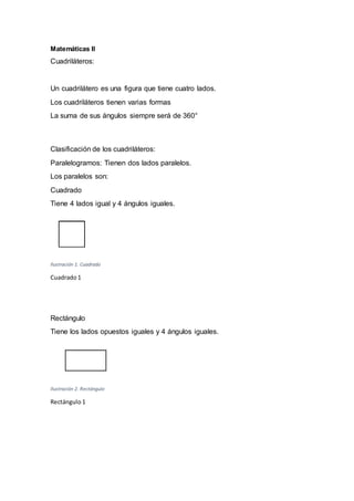 Matemáticas II
Cuadriláteros:
Un cuadrilátero es una figura que tiene cuatro lados.
Los cuadriláteros tienen varias formas
La suma de sus ángulos siempre será de 360°
Clasificación de los cuadriláteros:
Paralelogramos: Tienen dos lados paralelos.
Los paralelos son:
Cuadrado
Tiene 4 lados igual y 4 ángulos iguales.
Ilustración 1. Cuadrado
Cuadrado1
Rectángulo
Tiene los lados opuestos iguales y 4 ángulos iguales.
Ilustración 2. Rectángulo
Rectángulo 1
 