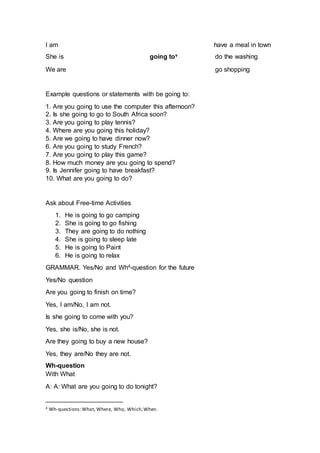 I am have a meal in town
She is going tov do the washing
We are go shopping
Example questions or statements with be going to:
1. Are you going to use the computer this afternoon?
2. Is she going to go to South Africa soon?
3. Are you going to play tennis?
4. Where are you going this holiday?
5. Are we going to have dinner now?
6. Are you going to study French?
7. Are you going to play this game?
8. How much money are you going to spend?
9. Is Jennifer going to have breakfast?
10. What are you going to do?
Ask about Free-time Activities
1. He is going to go camping
2. She is going to go fishing
3. They are going to do nothing
4. She is going to sleep late
5. He is going to Paint
6. He is going to relax
GRAMMAR. Yes/No and Wh4-question for the future
Yes/No question
Are you going to finish on time?
Yes, I am/No, I am not.
Is she going to come with you?
Yes, she is/No, she is not.
Are they going to buy a new house?
Yes, they are/No they are not.
Wh-question
With What
A: A: What are you going to do tonight?
4 Wh-questions:What, Where, Who, Which,When.
 