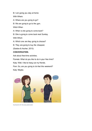 B: I am going you stay at home
With Where
A: Where are you going to go?
B: We are going to go to the gym.
Witch When
A: When is she going to come back?
B: She is going to come back next Sunday.
With Which
A: Which one are they going to choose?
B: They are going to buy the cheapest.
(Saslow & Ascher, 2013)
CONVERSATION.
Ask about free-time activities.
Pamela: What do you like to do in your free time?
Katy: Well, I like to hang out my friends.
Pam: So, are you going to do that this weekend?
Katy: Maybe.
Ilustración 24. Personas platicando
 