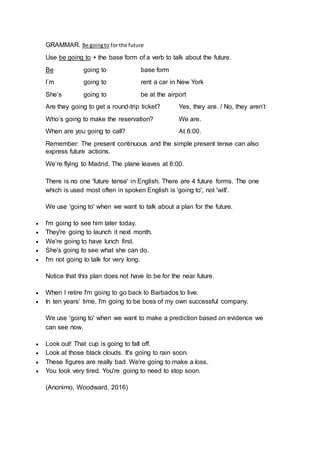 GRAMMAR. Be goingto for the future
Use be going to + the base form of a verb to talk about the future.
Be going to base form
I´m going to rent a car in New York
She’s going to be at the airport
Are they going to get a round-trip ticket? Yes, they are. / No, they aren’t
Who’s going to make the reservation? We are.
When are you going to call? At 8:00.
Remember: The present continuous and the simple present tense can also
express future actions.
We’re flying to Madrid, The plane leaves at 6:00.
There is no one 'future tense' in English. There are 4 future forms. The one
which is used most often in spoken English is 'going to', not 'will'.
We use 'going to' when we want to talk about a plan for the future.
 I'm going to see him later today.
 They're going to launch it next month.
 We're going to have lunch first.
 She's going to see what she can do.
 I'm not going to talk for very long.
Notice that this plan does not have to be for the near future.
 When I retire I'm going to go back to Barbados to live.
 In ten years’ time, I'm going to be boss of my own successful company.
We use 'going to' when we want to make a prediction based on evidence we
can see now.
 Look out! That cup is going to fall off.
 Look at those black clouds. It's going to rain soon.
 These figures are really bad. We're going to make a loss.
 You look very tired. You're going to need to stop soon.
(Anonimo, Woodward, 2016)
 