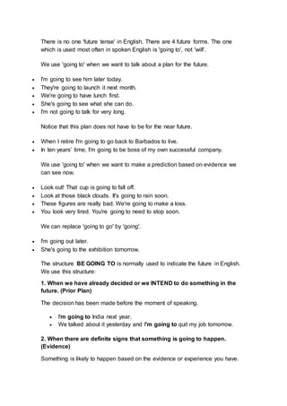 There is no one 'future tense' in English. There are 4 future forms. The one
which is used most often in spoken English is 'going to', not 'will'.
We use 'going to' when we want to talk about a plan for the future.
 I'm going to see him later today.
 They're going to launch it next month.
 We're going to have lunch first.
 She's going to see what she can do.
 I'm not going to talk for very long.
Notice that this plan does not have to be for the near future.
 When I retire I'm going to go back to Barbados to live.
 In ten years’ time, I'm going to be boss of my own successful company.
We use 'going to' when we want to make a prediction based on evidence we
can see now.
 Look out! That cup is going to fall off.
 Look at those black clouds. It's going to rain soon.
 These figures are really bad. We're going to make a loss.
 You look very tired. You're going to need to stop soon.
We can replace 'going to go' by 'going'.
 I'm going out later.
 She's going to the exhibition tomorrow.
The structure BE GOING TO is normally used to indicate the future in English.
We use this structure:
1. When we have already decided or we INTEND to do something in the
future. (Prior Plan)
The decision has been made before the moment of speaking.
 I'm going to India next year.
 We talked about it yesterday and I'm going to quit my job tomorrow.
2. When there are definite signs that something is going to happen.
(Evidence)
Something is likely to happen based on the evidence or experience you have.
 