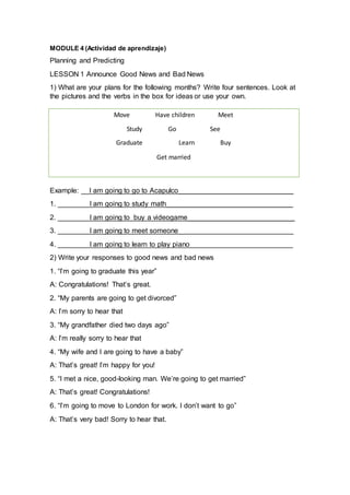 MODULE 4 (Actividad de aprendizaje)
Planning and Predicting
LESSON 1 Announce Good News and Bad News
1) What are your plans for the following months? Write four sentences. Look at
the pictures and the verbs in the box for ideas or use your own.
Example: __I am going to go to Acapulco_____________________________
1. ________I am going to study math________________________________
2. ________I am going to buy a videogame___________________________
3. ________I am going to meet someone_____________________________
4. ________I am going to learn to play piano__________________________
2) Write your responses to good news and bad news
1. “I’m going to graduate this year”
A: Congratulations! That’s great.
2. “My parents are going to get divorced”
A: I’m sorry to hear that
3. “My grandfather died two days ago”
A: I’m really sorry to hear that
4. “My wife and I are going to have a baby”
A: That’s great! I’m happy for you!
5. “I met a nice, good-looking man. We’re going to get married”
A: That’s great! Congratulations!
6. “I’m going to move to London for work. I don’t want to go”
A: That’s very bad! Sorry to hear that.
Move Have children Meet
Study Go See
Graduate Learn Buy
Get married
 