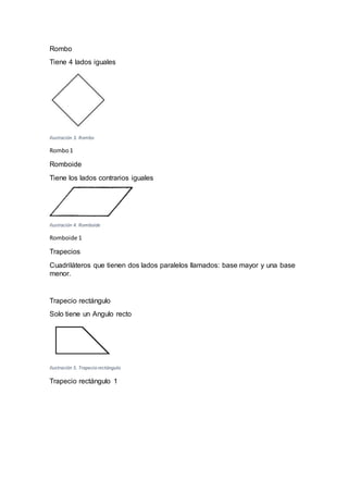 Rombo
Tiene 4 lados iguales
Ilustración 3. Rombo
Rombo1
Romboide
Tiene los lados contrarios iguales
Ilustración 4. Romboide
Romboide 1
Trapecios
Cuadriláteros que tienen dos lados paralelos llamados: base mayor y una base
menor.
Trapecio rectángulo
Solo tiene un Angulo recto
Ilustración 5. Trapecio rectángulo
Trapecio rectángulo 1
 