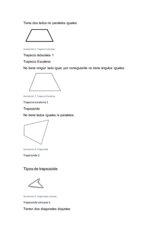 Tiene dos lados no paralelos iguales
Ilustración 6. Trapecio isósceles
Trapecio Isósceles 1
Trapecio Escaleno
No tiene ningún lado igual, por consiguiente no tiene ángulos iguales.
Ilustración 7. Trapecio Escaleno
Trapecioescaleno 1
Trapezoide
No tiene lados iguales ni paralelos.
Ilustración 8. Trapezoide
Trapezoide 1
Tipos de trapezoide
Ilustración 9. Trapezoide cóncavo
Trapezoide cóncavo 1
Tienen dos diagonales disjuntas
 