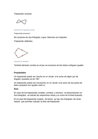 Trapezoide convexo:
Ilustración 10. Trapezoide convexo
Trapezoide convexo 1
Se compone de dos triángulos cuyos interiores son disjuntos
Trapezoide deltoides:
Ilustración 11. Deltoides
También llamado cometa es el que se compone de dos lados contiguos iguales
Propiedades
Un trapezoide puede ser inscrito en un círculo si la suma de algún par de
ángulos opuestos es de 180°.
Un trapezoide puede ser circunscrito en un círculo si la suma de sus pares de
lados opuestos son iguales entre sí.
Área
En caso de los trapezoides simples- convexo y cóncavo- se descomponen en
dos triángulos, se calcula las respectivas áreas y su suma da el área buscada.
En el caso del trapezoide cruzado, de hecho, ya hay dos triángulos de modo
natural, que permiten calcular el área del trapezoide.
 