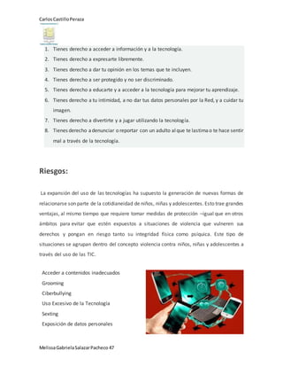 CarlosCastilloPeraza
MelissaGabrielaSalazarPacheco 47
1. Tienes derecho a acceder a información y a la tecnología.
2. Tienes derecho a expresarte libremente.
3. Tienes derecho a dar tu opinión en los temas que te incluyen.
4. Tienes derecho a ser protegido y no ser discriminado.
5. Tienes derecho a educarte y a acceder a la tecnología para mejorar tu aprendizaje.
6. Tienes derecho a tu intimidad, a no dar tus datos personales por la Red, y a cuidar tu
imagen.
7. Tienes derecho a divertirte y a jugar utilizando la tecnología.
8. Tienes derecho adenunciar o reportar con un adulto alque te lastimao te hace sentir
mal a través de la tecnología.
Riesgos:
La expansión del uso de las tecnologías ha supuesto la generación de nuevas formas de
relacionarse son parte de la cotidianeidad de niños, niñas y adolescentes. Esto trae grandes
ventajas, al mismo tiempo que requiere tomar medidas de protección –igual que en otros
ámbitos para evitar que estén expuestos a situaciones de violencia que vulneren sus
derechos y pongan en riesgo tanto su integridad física como psíquica. Este tipo de
situaciones se agrupan dentro del concepto violencia contra niños, niñas y adolescentes a
través del uso de las TIC.
Acceder a contenidos inadecuados
Grooming
Ciberbullying
Uso Excesivo de la Tecnología
Sexting
Exposición de datos personales
 