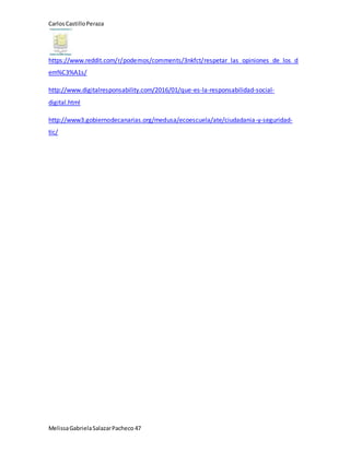 CarlosCastilloPeraza
MelissaGabrielaSalazarPacheco 47
https://www.reddit.com/r/podemos/comments/3nkfct/respetar_las_opiniones_de_los_d
em%C3%A1s/
http://www.digitalresponsability.com/2016/01/que-es-la-responsabilidad-social-
digital.html
http://www3.gobiernodecanarias.org/medusa/ecoescuela/ate/ciudadania-y-seguridad-
tic/
 
