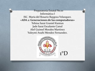 Preparatoria Estatal No.10
Informática I
ISC. María del Rosario Raygoza Velazquez.
«ADA 2: Generaciones de las computadoras»
Tehina Sarai Graniel Kantun
Jade Sarai Escalante Canul
Alef Guimel Morales Martinez
Yuleymi Anahi Mendez Fernandez.
1°D
 